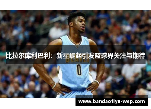 比拉尔库利巴利：新星崛起引发篮球界关注与期待
