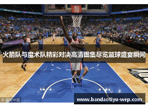 火箭队与魔术队精彩对决高清图集尽览篮球盛宴瞬间