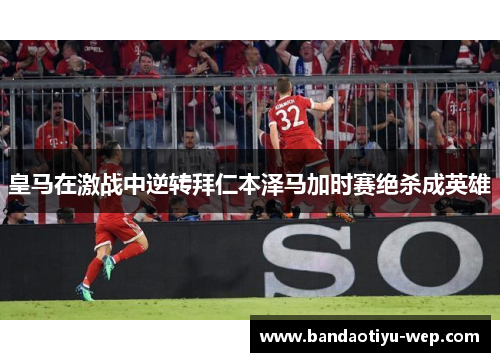 皇马在激战中逆转拜仁本泽马加时赛绝杀成英雄