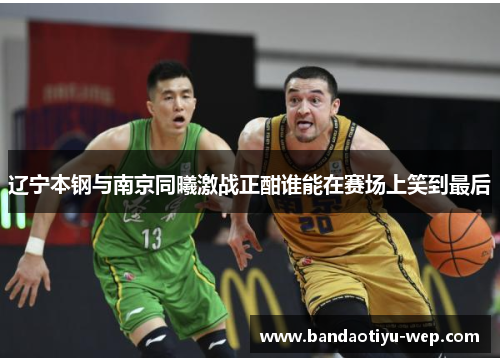 辽宁本钢与南京同曦激战正酣谁能在赛场上笑到最后